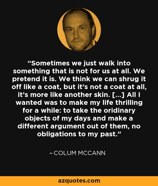 Sometimes we just walk into something that is not for us at all. We pretend it is. We think we can shrug it off like a coat, but it's not a coat at all, it's more like another skin. [...] All I wanted was to make my life thrilling for a while: to take the oridinary objects of my days and make a different argument out of them, no obligations to my past. - Colum McCann