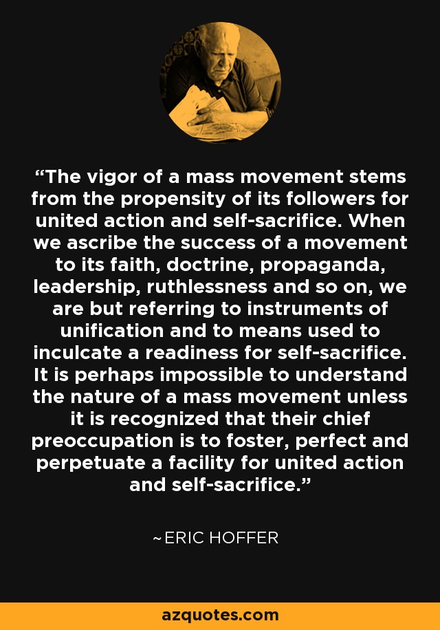 The vigor of a mass movement stems from the propensity of its followers for united action and self-sacrifice. When we ascribe the success of a movement to its faith, doctrine, propaganda, leadership, ruthlessness and so on, we are but referring to instruments of unification and to means used to inculcate a readiness for self-sacrifice. It is perhaps impossible to understand the nature of a mass movement unless it is recognized that their chief preoccupation is to foster, perfect and perpetuate a facility for united action and self-sacrifice. - Eric Hoffer