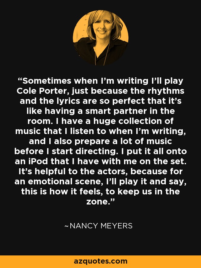 Sometimes when I'm writing I'll play Cole Porter, just because the rhythms and the lyrics are so perfect that it's like having a smart partner in the room. I have a huge collection of music that I listen to when I'm writing, and I also prepare a lot of music before I start directing. I put it all onto an iPod that I have with me on the set. It's helpful to the actors, because for an emotional scene, I'll play it and say, this is how it feels, to keep us in the zone. - Nancy Meyers