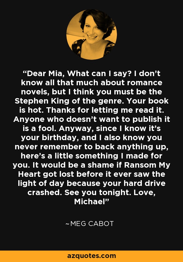 Dear Mia, What can I say? I don't know all that much about romance novels, but I think you must be the Stephen King of the genre. Your book is hot. Thanks for letting me read it. Anyone who doesn't want to publish it is a fool. Anyway, since I know it's your birthday, and I also know you never remember to back anything up, here's a little something I made for you. It would be a shame if Ransom My Heart got lost before it ever saw the light of day because your hard drive crashed. See you tonight. Love, Michael - Meg Cabot