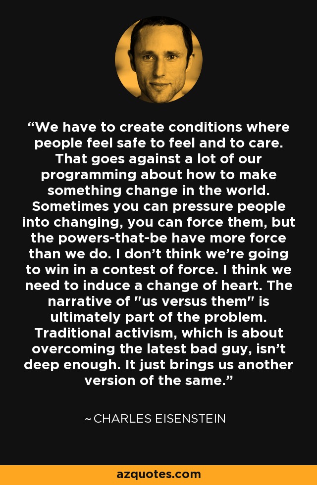 We have to create conditions where people feel safe to feel and to care. That goes against a lot of our programming about how to make something change in the world. Sometimes you can pressure people into changing, you can force them, but the powers-that-be have more force than we do. I don't think we're going to win in a contest of force. I think we need to induce a change of heart. The narrative of 