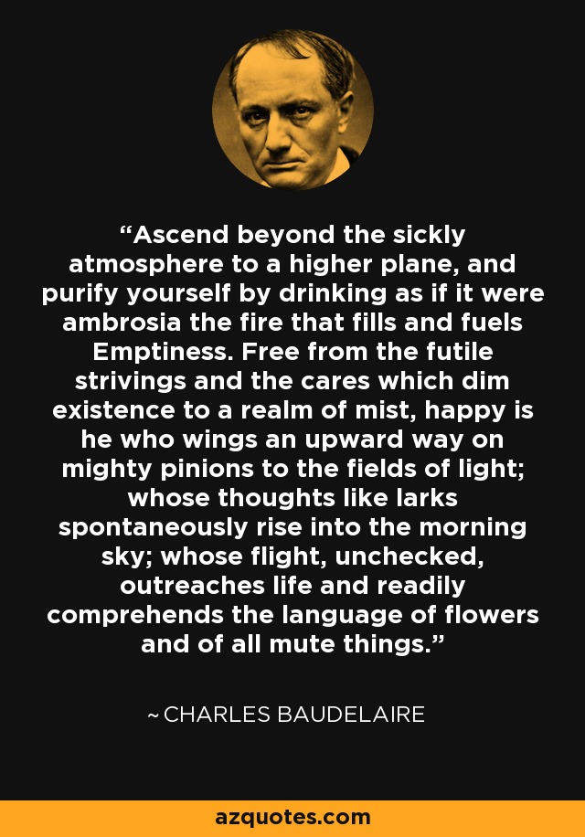 Ascend beyond the sickly atmosphere to a higher plane, and purify yourself by drinking as if it were ambrosia the fire that fills and fuels Emptiness. Free from the futile strivings and the cares which dim existence to a realm of mist, happy is he who wings an upward way on mighty pinions to the fields of light; whose thoughts like larks spontaneously rise into the morning sky; whose flight, unchecked, outreaches life and readily comprehends the language of flowers and of all mute things. - Charles Baudelaire