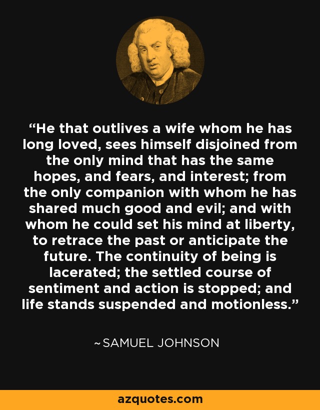 El que sobrevive a una esposa a la que ha amado durante mucho tiempo, se ve separado de la única mente que tiene las mismas esperanzas, temores e intereses; de la única compañera con la que ha compartido mucho bien y mucho mal, y con la que podía poner su mente en libertad para rememorar el pasado o anticipar el futuro. La continuidad del ser es lacerada; el curso establecido del sentimiento y la acción se detiene; y la vida queda suspendida e inmóvil. - Samuel Johnson