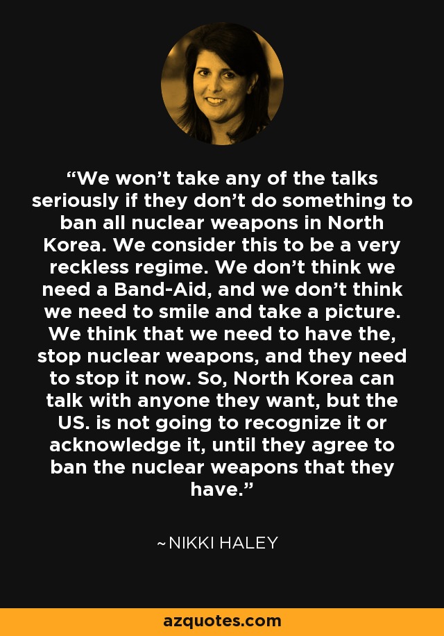 We won't take any of the talks seriously if they don't do something to ban all nuclear weapons in North Korea. We consider this to be a very reckless regime. We don't think we need a Band-Aid, and we don't think we need to smile and take a picture. We think that we need to have the, stop nuclear weapons, and they need to stop it now. So, North Korea can talk with anyone they want, but the US. is not going to recognize it or acknowledge it, until they agree to ban the nuclear weapons that they have. - Nikki Haley