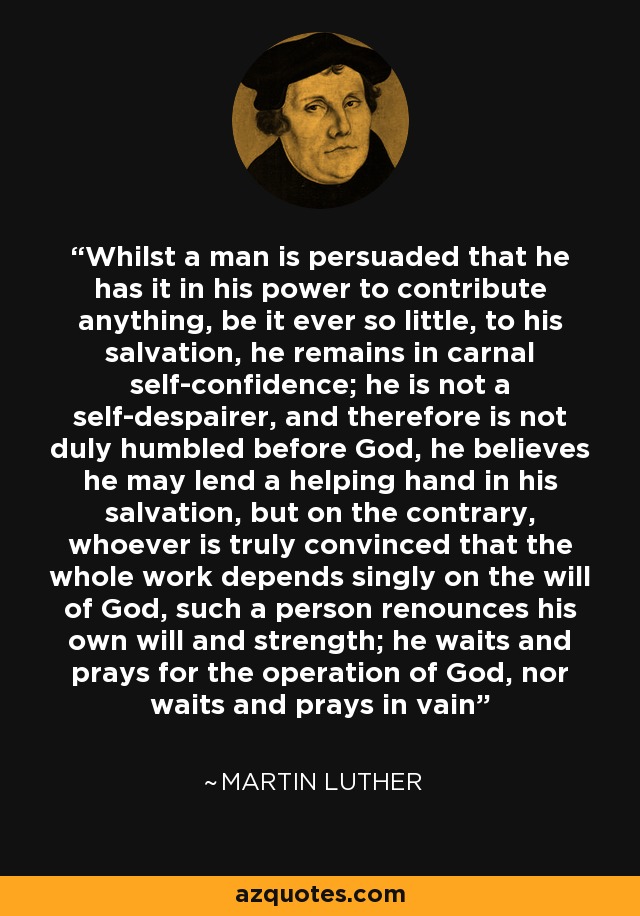 Whilst a man is persuaded that he has it in his power to contribute anything, be it ever so little, to his salvation, he remains in carnal self-confidence; he is not a self-despairer, and therefore is not duly humbled before God, he believes he may lend a helping hand in his salvation, but on the contrary, whoever is truly convinced that the whole work depends singly on the will of God, such a person renounces his own will and strength; he waits and prays for the operation of God, nor waits and prays in vain - Martin Luther