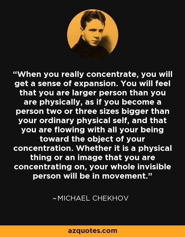 When you really concentrate, you will get a sense of expansion. You will feel that you are larger person than you are physically, as if you become a person two or three sizes bigger than your ordinary physical self, and that you are flowing with all your being toward the object of your concentration. Whether it is a physical thing or an image that you are concentrating on, your whole invisible person will be in movement. - Michael Chekhov