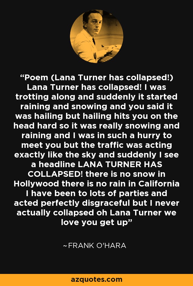 Poem (Lana Turner has collapsed!) Lana Turner has collapsed! I was trotting along and suddenly it started raining and snowing and you said it was hailing but hailing hits you on the head hard so it was really snowing and raining and I was in such a hurry to meet you but the traffic was acting exactly like the sky and suddenly I see a headline LANA TURNER HAS COLLAPSED! there is no snow in Hollywood there is no rain in California I have been to lots of parties and acted perfectly disgraceful but I never actually collapsed oh Lana Turner we love you get up - Frank O'Hara