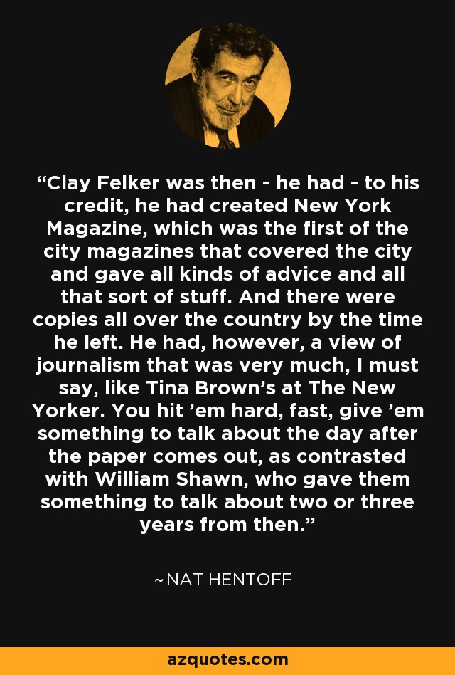 Clay Felker was then - he had - to his credit, he had created New York Magazine, which was the first of the city magazines that covered the city and gave all kinds of advice and all that sort of stuff. And there were copies all over the country by the time he left. He had, however, a view of journalism that was very much, I must say, like Tina Brown's at The New Yorker. You hit 'em hard, fast, give 'em something to talk about the day after the paper comes out, as contrasted with William Shawn, who gave them something to talk about two or three years from then. - Nat Hentoff