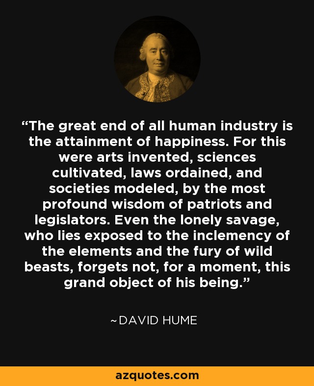 The great end of all human industry is the attainment of happiness. For this were arts invented, sciences cultivated, laws ordained, and societies modeled, by the most profound wisdom of patriots and legislators. Even the lonely savage, who lies exposed to the inclemency of the elements and the fury of wild beasts, forgets not, for a moment, this grand object of his being. - David Hume