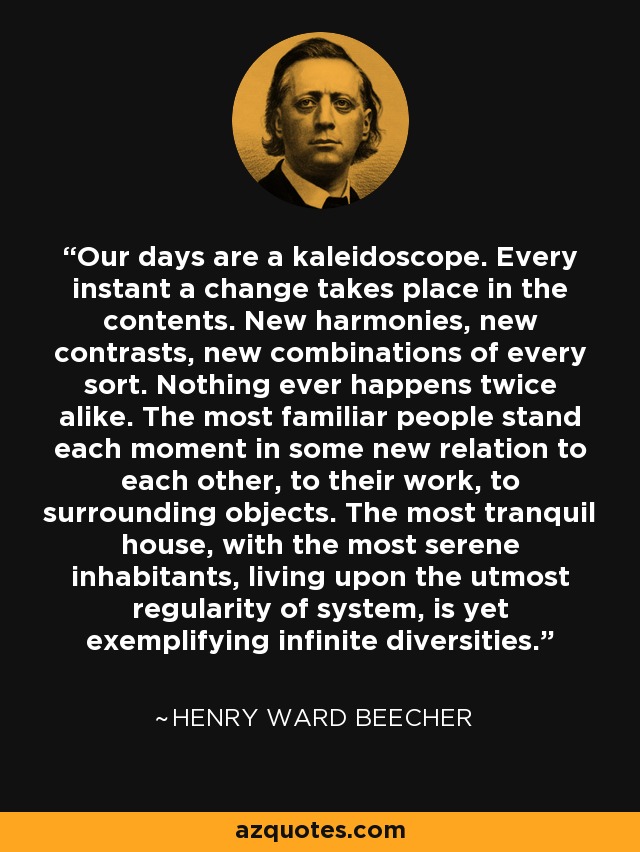 Our days are a kaleidoscope. Every instant a change takes place in the contents. New harmonies, new contrasts, new combinations of every sort. Nothing ever happens twice alike. The most familiar people stand each moment in some new relation to each other, to their work, to surrounding objects. The most tranquil house, with the most serene inhabitants, living upon the utmost regularity of system, is yet exemplifying infinite diversities. - Henry Ward Beecher
