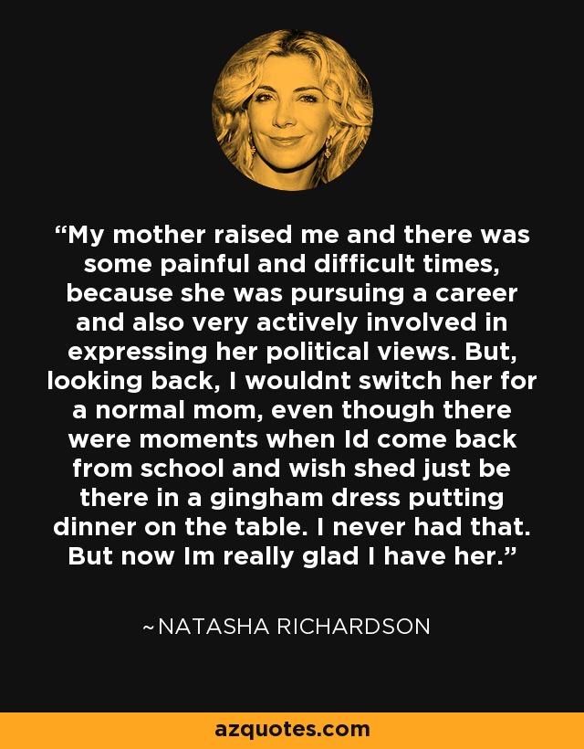 My mother raised me and there was some painful and difficult times, because she was pursuing a career and also very actively involved in expressing her political views. But, looking back, I wouldnt switch her for a normal mom, even though there were moments when Id come back from school and wish shed just be there in a gingham dress putting dinner on the table. I never had that. But now Im really glad I have her. - Natasha Richardson