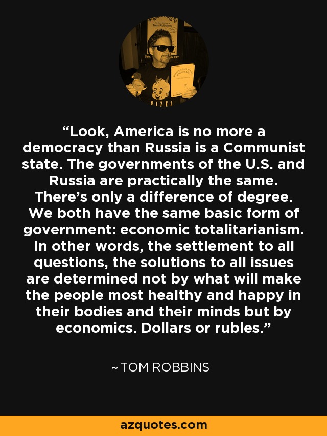 Mire, Estados Unidos no es más una democracia de lo que Rusia es un Estado comunista. Los gobiernos de EEUU y Rusia son prácticamente iguales. Sólo hay una diferencia de grado. Ambos tenemos la misma forma básica de gobierno: totalitarismo económico. En otras palabras, la resolución de todas las cuestiones, las soluciones a todos los problemas no están determinadas por lo que hará a la gente más sana y feliz en sus cuerpos y en sus mentes, sino por la economía. Dólares o rublos. - Tom Robbins