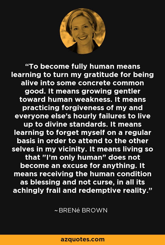 To become fully human means learning to turn my gratitude for being alive into some concrete common good. It means growing gentler toward human weakness. It means practicing forgiveness of my and everyone else's hourly failures to live up to divine standards. It means learning to forget myself on a regular basis in order to attend to the other selves in my vicinity. It means living so that 