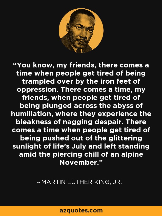 You know, my friends, there comes a time when people get tired of being trampled over by the iron feet of oppression. There comes a time, my friends, when people get tired of being plunged across the abyss of humiliation, where they experience the bleakness of nagging despair. There comes a time when people get tired of being pushed out of the glittering sunlight of life’s July and left standing amid the piercing chill of an alpine November. - Martin Luther King, Jr.