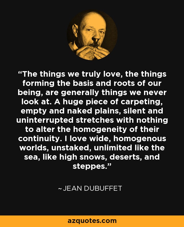 The things we truly love, the things forming the basis and roots of our being, are generally things we never look at. A huge piece of carpeting, empty and naked plains, silent and uninterrupted stretches with nothing to alter the homogeneity of their continuity. I love wide, homogenous worlds, unstaked, unlimited like the sea, like high snows, deserts, and steppes. - Jean Dubuffet