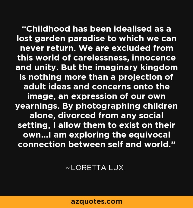 Childhood has been idealised as a lost garden paradise to which we can never return. We are excluded from this world of carelessness, innocence and unity. But the imaginary kingdom is nothing more than a projection of adult ideas and concerns onto the image, an expression of our own yearnings. By photographing children alone, divorced from any social setting, I allow them to exist on their own...I am exploring the equivocal connection between self and world. - Loretta Lux