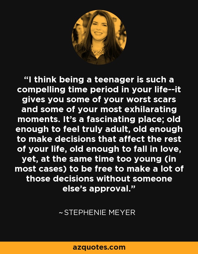 I think being a teenager is such a compelling time period in your life--it gives you some of your worst scars and some of your most exhilarating moments. It's a fascinating place; old enough to feel truly adult, old enough to make decisions that affect the rest of your life, old enough to fall in love, yet, at the same time too young (in most cases) to be free to make a lot of those decisions without someone else's approval. - Stephenie Meyer