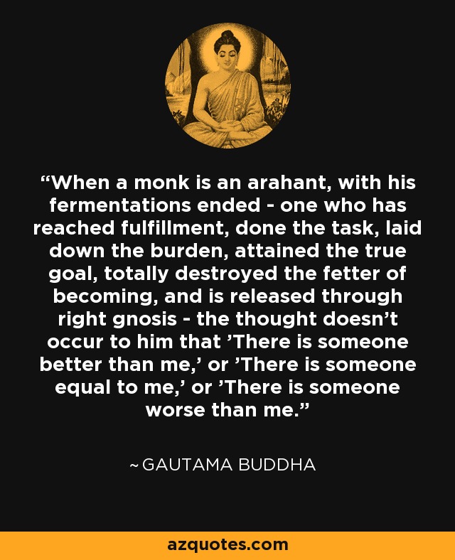 When a monk is an arahant, with his fermentations ended - one who has reached fulfillment, done the task, laid down the burden, attained the true goal, totally destroyed the fetter of becoming, and is released through right gnosis - the thought doesn't occur to him that 'There is someone better than me,' or 'There is someone equal to me,' or 'There is someone worse than me.' - Gautama Buddha