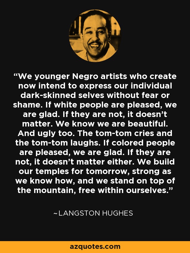 We younger Negro artists who create now intend to express our individual dark-skinned selves without fear or shame. If white people are pleased, we are glad. If they are not, it doesn't matter. We know we are beautiful. And ugly too. The tom-tom cries and the tom-tom laughs. If colored people are pleased, we are glad. If they are not, it doesn't matter either. We build our temples for tomorrow, strong as we know how, and we stand on top of the mountain, free within ourselves. - Langston Hughes