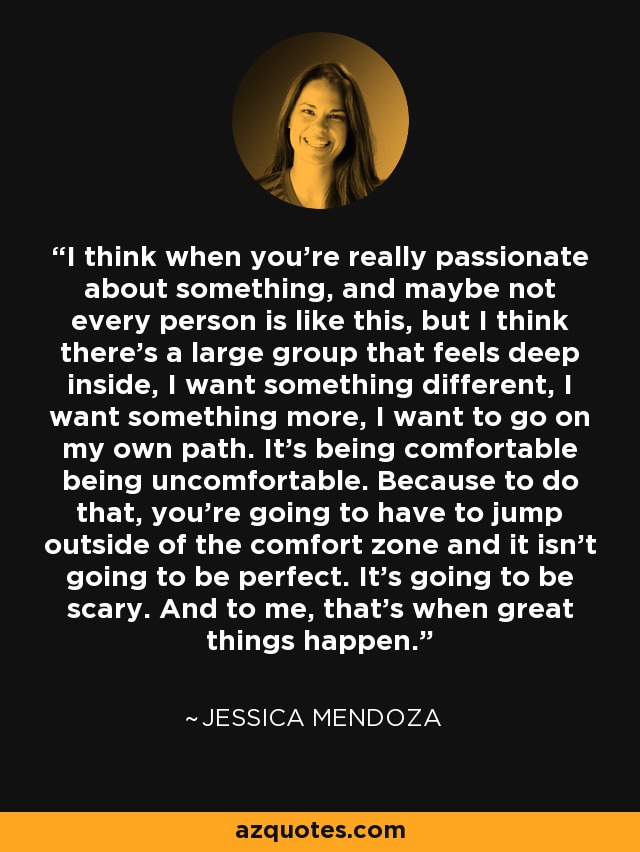 I think when you're really passionate about something, and maybe not every person is like this, but I think there's a large group that feels deep inside, I want something different, I want something more, I want to go on my own path. It's being comfortable being uncomfortable. Because to do that, you're going to have to jump outside of the comfort zone and it isn't going to be perfect. It's going to be scary. And to me, that's when great things happen. - Jessica Mendoza