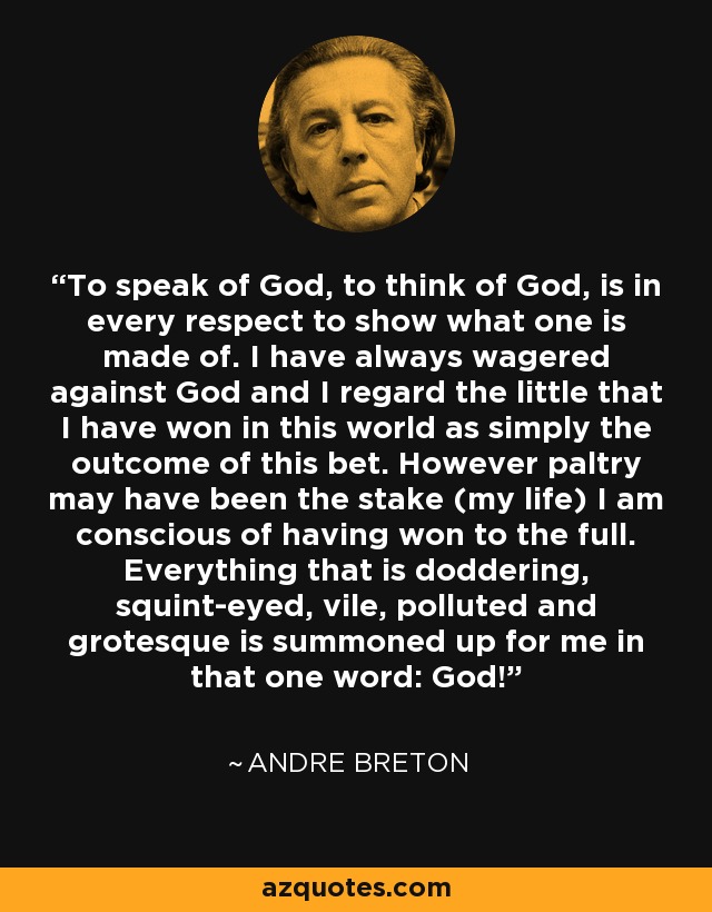 To speak of God, to think of God, is in every respect to show what one is made of. I have always wagered against God and I regard the little that I have won in this world as simply the outcome of this bet. However paltry may have been the stake (my life) I am conscious of having won to the full. Everything that is doddering, squint-eyed, vile, polluted and grotesque is summoned up for me in that one word: God! - Andre Breton