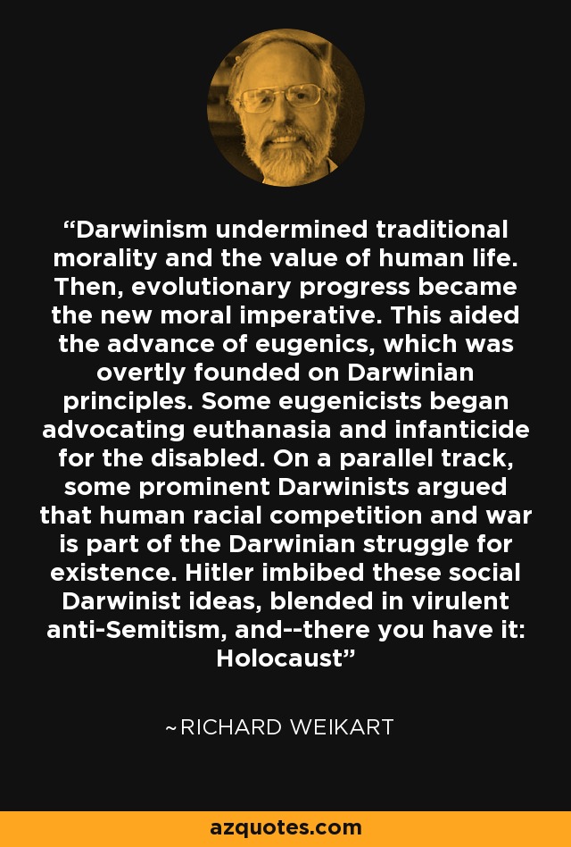 Darwinism undermined traditional morality and the value of human life. Then, evolutionary progress became the new moral imperative. This aided the advance of eugenics, which was overtly founded on Darwinian principles. Some eugenicists began advocating euthanasia and infanticide for the disabled. On a parallel track, some prominent Darwinists argued that human racial competition and war is part of the Darwinian struggle for existence. Hitler imbibed these social Darwinist ideas, blended in virulent anti-Semitism, and--there you have it: Holocaust - Richard Weikart