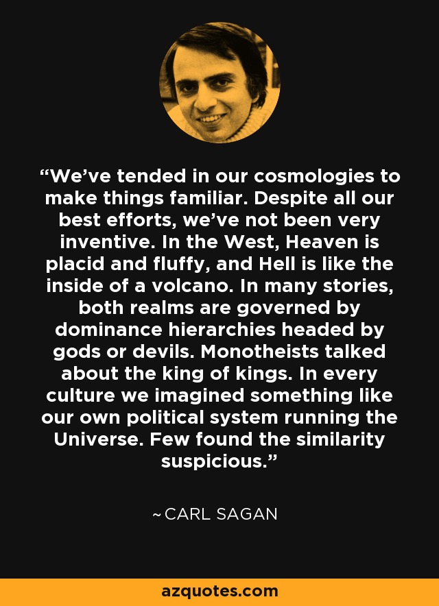 We've tended in our cosmologies to make things familiar. Despite all our best efforts, we've not been very inventive. In the West, Heaven is placid and fluffy, and Hell is like the inside of a volcano. In many stories, both realms are governed by dominance hierarchies headed by gods or devils. Monotheists talked about the king of kings. In every culture we imagined something like our own political system running the Universe. Few found the similarity suspicious. - Carl Sagan