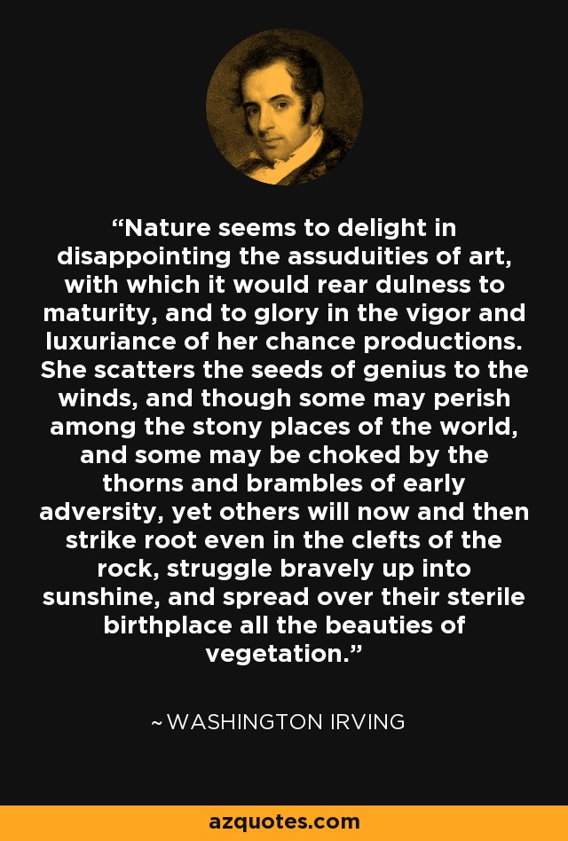 Nature seems to delight in disappointing the assuduities of art, with which it would rear dulness to maturity, and to glory in the vigor and luxuriance of her chance productions. She scatters the seeds of genius to the winds, and though some may perish among the stony places of the world, and some may be choked by the thorns and brambles of early adversity, yet others will now and then strike root even in the clefts of the rock, struggle bravely up into sunshine, and spread over their sterile birthplace all the beauties of vegetation. - Washington Irving