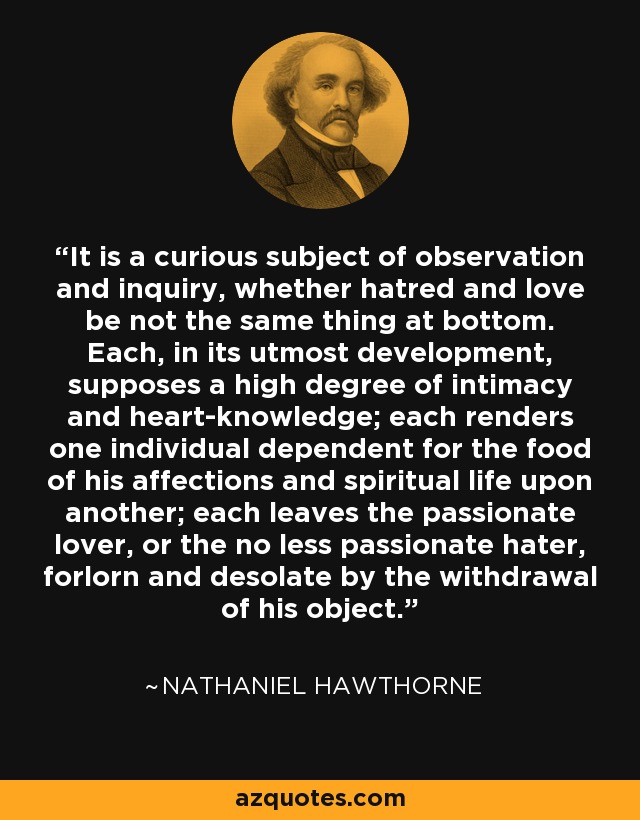 It is a curious subject of observation and inquiry, whether hatred and love be not the same thing at bottom. Each, in its utmost development, supposes a high degree of intimacy and heart-knowledge; each renders one individual dependent for the food of his affections and spiritual life upon another; each leaves the passionate lover, or the no less passionate hater, forlorn and desolate by the withdrawal of his object. - Nathaniel Hawthorne