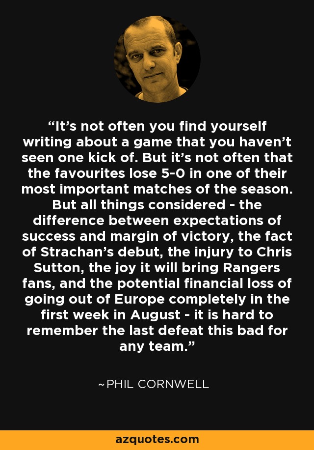 It's not often you find yourself writing about a game that you haven't seen one kick of. But it's not often that the favourites lose 5-0 in one of their most important matches of the season. But all things considered - the difference between expectations of success and margin of victory, the fact of Strachan's debut, the injury to Chris Sutton, the joy it will bring Rangers fans, and the potential financial loss of going out of Europe completely in the first week in August - it is hard to remember the last defeat this bad for any team. - Phil Cornwell