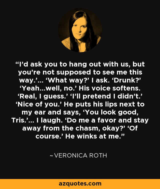 I’d ask you to hang out with us, but you’re not supposed to see me this way.’… ‘What way?’ I ask. ‘Drunk?’ ‘Yeah…well, no.’ His voice softens. ‘Real, I guess.’ ‘I’ll pretend I didn’t.’ ‘Nice of you.’ He puts his lips next to my ear and says, ‘You look good, Tris.’… I laugh. ‘Do me a favor and stay away from the chasm, okay?’ ‘Of course.’ He winks at me. - Veronica Roth