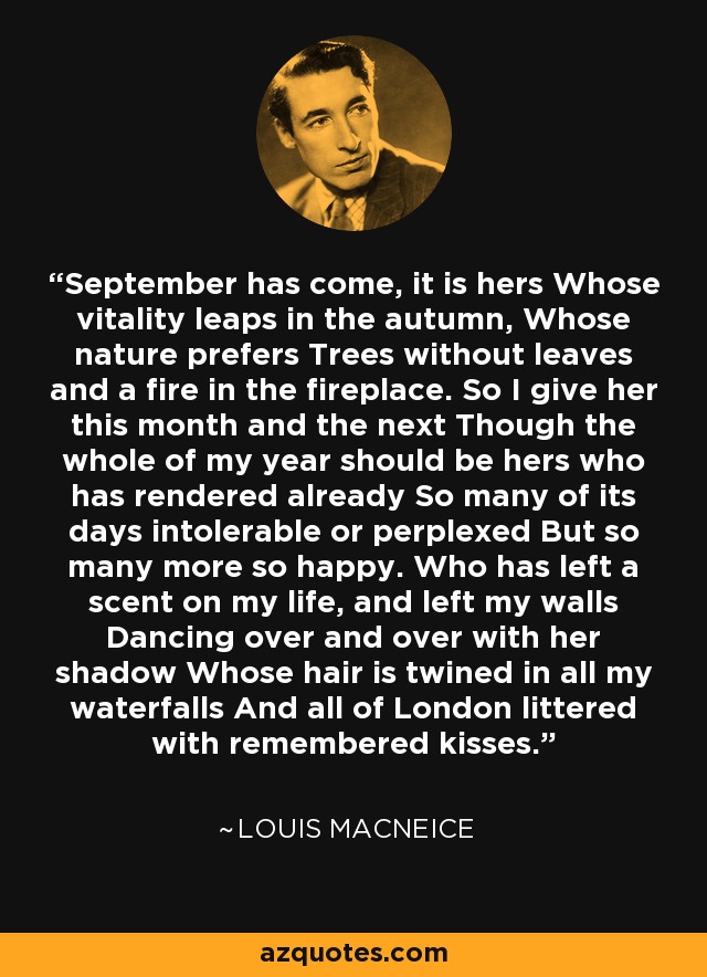 September has come, it is hers Whose vitality leaps in the autumn, Whose nature prefers Trees without leaves and a fire in the fireplace. So I give her this month and the next Though the whole of my year should be hers who has rendered already So many of its days intolerable or perplexed But so many more so happy. Who has left a scent on my life, and left my walls Dancing over and over with her shadow Whose hair is twined in all my waterfalls And all of London littered with remembered kisses. - Louis MacNeice