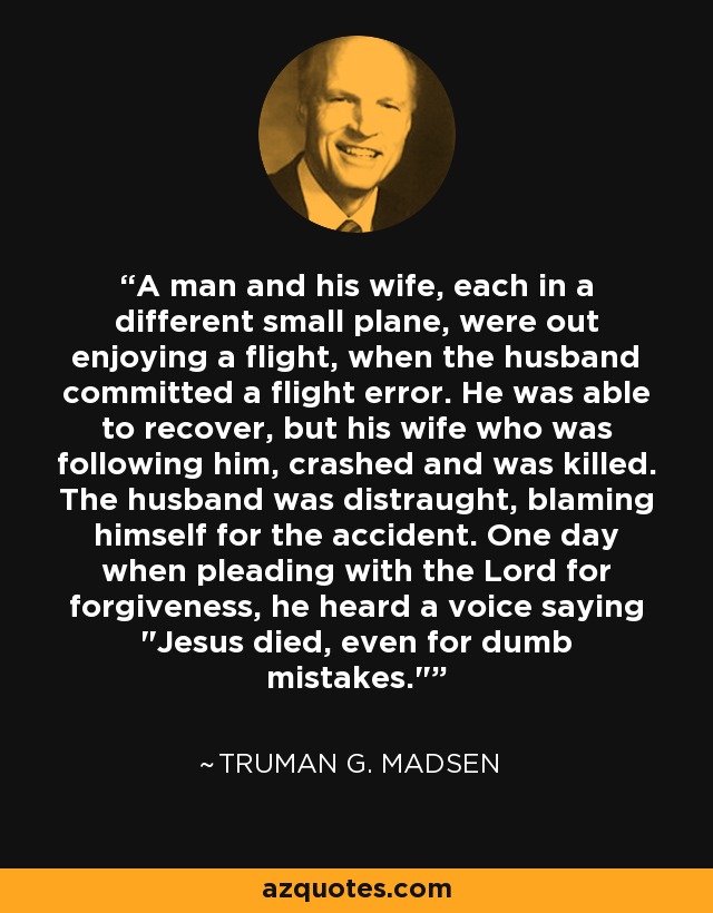 A man and his wife, each in a different small plane, were out enjoying a flight, when the husband committed a flight error. He was able to recover, but his wife who was following him, crashed and was killed. The husband was distraught, blaming himself for the accident. One day when pleading with the Lord for forgiveness, he heard a voice saying 