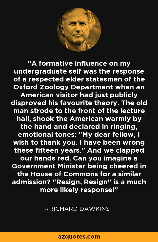 A formative influence on my undergraduate self was the response of a respected elder statesmen of the Oxford Zoology Department when an American visitor had just publicly disproved his favourite theory. The old man strode to the front of the lecture hall, shook the American warmly by the hand and declared in ringing, emotional tones: 