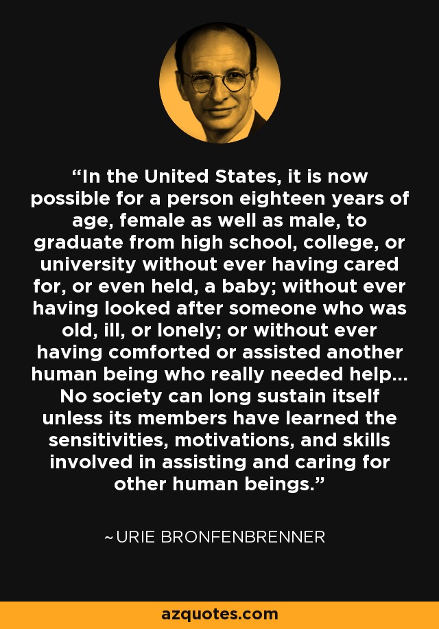 In the United States, it is now possible for a person eighteen years of age, female as well as male, to graduate from high school, college, or university without ever having cared for, or even held, a baby; without ever having looked after someone who was old, ill, or lonely; or without ever having comforted or assisted another human being who really needed help... No society can long sustain itself unless its members have learned the sensitivities, motivations, and skills involved in assisting and caring for other human beings. - Urie Bronfenbrenner