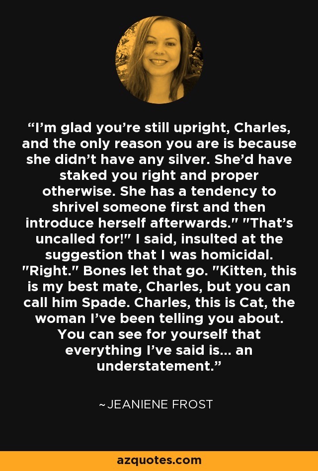 I'm glad you're still upright, Charles, and the only reason you are is because she didn't have any silver. She'd have staked you right and proper otherwise. She has a tendency to shrivel someone first and then introduce herself afterwards.