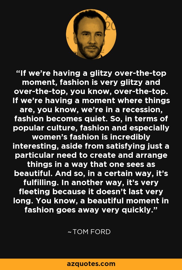 If we're having a glitzy over-the-top moment, fashion is very glitzy and over-the-top, you know, over-the-top. If we're having a moment where things are, you know, we're in a recession, fashion becomes quiet. So, in terms of popular culture, fashion and especially women's fashion is incredibly interesting, aside from satisfying just a particular need to create and arrange things in a way that one sees as beautiful. And so, in a certain way, it's fulfilling. In another way, it's very fleeting because it doesn't last very long. You know, a beautiful moment in fashion goes away very quickly. - Tom Ford