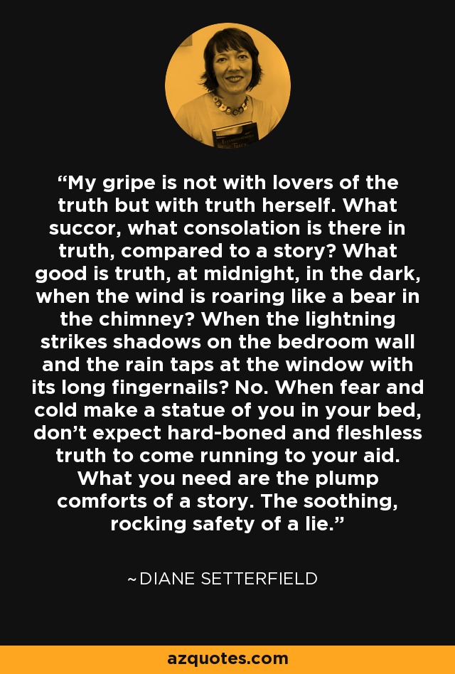 My gripe is not with lovers of the truth but with truth herself. What succor, what consolation is there in truth, compared to a story? What good is truth, at midnight, in the dark, when the wind is roaring like a bear in the chimney? When the lightning strikes shadows on the bedroom wall and the rain taps at the window with its long fingernails? No. When fear and cold make a statue of you in your bed, don't expect hard-boned and fleshless truth to come running to your aid. What you need are the plump comforts of a story. The soothing, rocking safety of a lie. - Diane Setterfield