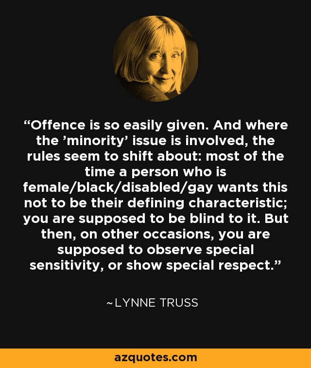 Offence is so easily given. And where the 'minority' issue is involved, the rules seem to shift about: most of the time a person who is female/black/disabled/gay wants this not to be their defining characteristic; you are supposed to be blind to it. But then, on other occasions, you are supposed to observe special sensitivity, or show special respect. - Lynne Truss