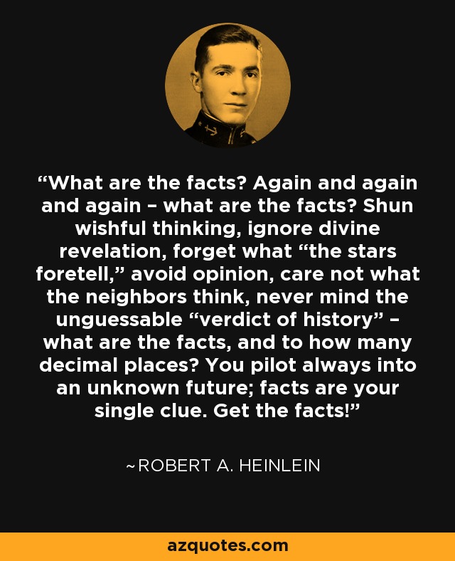 ¿Cuáles son los hechos? Una y otra vez, ¿cuáles son los hechos? Evita las ilusiones, ignora la revelación divina, olvida lo que "predicen las estrellas", evita las opiniones, no te preocupes por lo que piensen los vecinos, no te preocupes por el "veredicto de la historia": ¿cuáles son los hechos y con cuántos decimales? Pilotas siempre hacia un futuro desconocido; los hechos son tu única pista. ¡Conoce los hechos! - Robert A. Heinlein