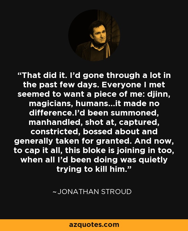 That did it. I'd gone through a lot in the past few days. Everyone I met seemed to want a piece of me: djinn, magicians, humans...it made no difference.I'd been summoned, manhandled, shot at, captured, constricted, bossed about and generally taken for granted. And now, to cap it all, this bloke is joining in too, when all I'd been doing was quietly trying to kill him. - Jonathan Stroud