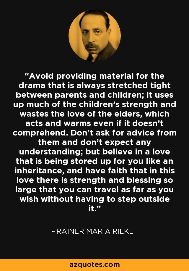 Avoid providing material for the drama that is always stretched tight between parents and children; it uses up much of the children’s strength and wastes the love of the elders, which acts and warms even if it doesn’t comprehend. Don’t ask for advice from them and don’t expect any understanding; but believe in a love that is being stored up for you like an inheritance, and have faith that in this love there is strength and blessing so large that you can travel as far as you wish without having to step outside it. - Rainer Maria Rilke