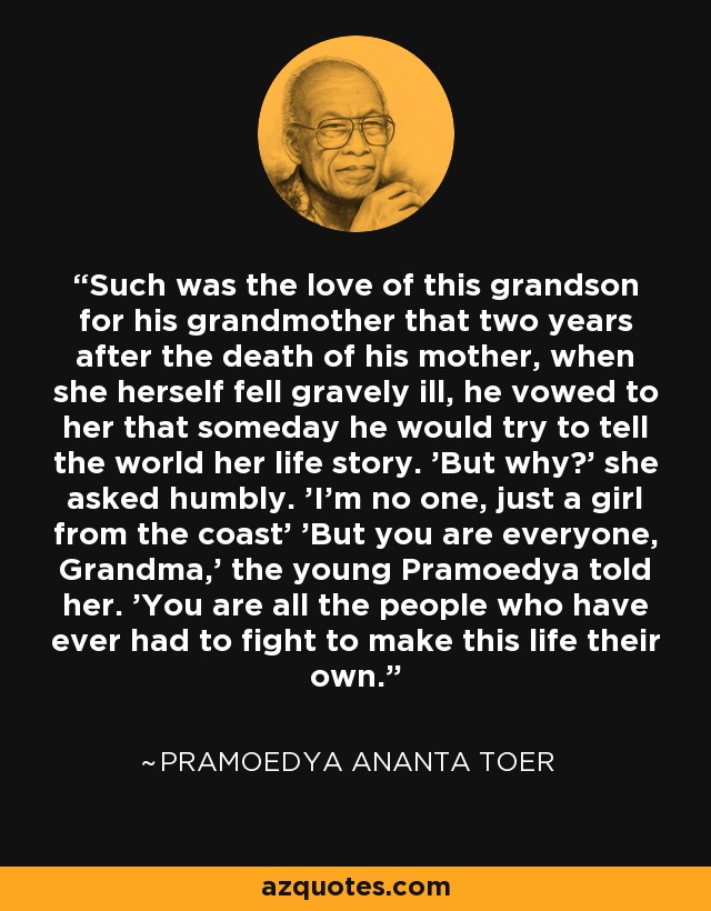 Such was the love of this grandson for his grandmother that two years after the death of his mother, when she herself fell gravely ill, he vowed to her that someday he would try to tell the world her life story. 'But why?' she asked humbly. 'I'm no one, just a girl from the coast' 'But you are everyone, Grandma,' the young Pramoedya told her. 'You are all the people who have ever had to fight to make this life their own. - Pramoedya Ananta Toer