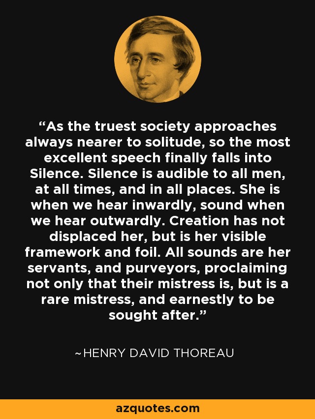 As the truest society approaches always nearer to solitude, so the most excellent speech finally falls into Silence. Silence is audible to all men, at all times, and in all places. She is when we hear inwardly, sound when we hear outwardly. Creation has not displaced her, but is her visible framework and foil. All sounds are her servants, and purveyors, proclaiming not only that their mistress is, but is a rare mistress, and earnestly to be sought after. - Henry David Thoreau