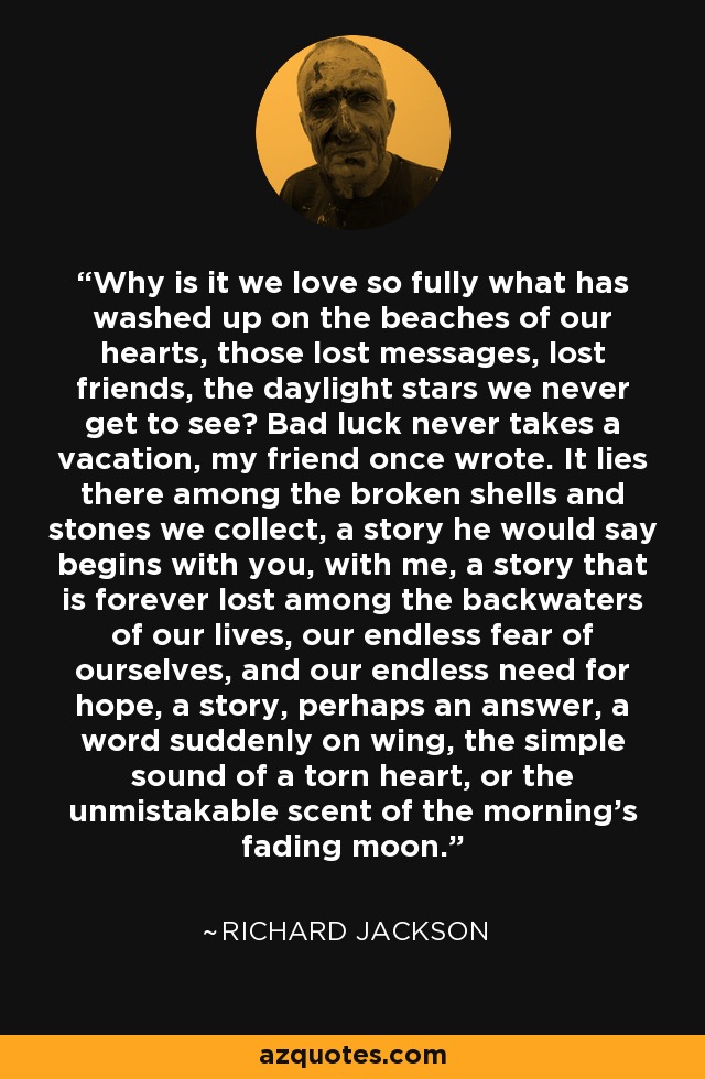 ¿Por qué amamos tanto lo que ha aparecido en las playas de nuestros corazones, esos mensajes perdidos, los amigos perdidos, las estrellas del día que nunca llegamos a ver? La mala suerte nunca se toma vacaciones, escribió una vez mi amigo. Yace ahí, entre las conchas rotas y las piedras que recogemos, una historia que él diría que empieza contigo, conmigo, una historia que se pierde para siempre entre los remansos de nuestras vidas, nuestro interminable miedo a nosotros mismos y nuestra interminable necesidad de esperanza, una historia, tal vez una respuesta, una palabra de repente al vuelo, el simple sonido de un corazón desgarrado o el inconfundible aroma de la luna que se desvanece por la mañana. - Richard Jackson