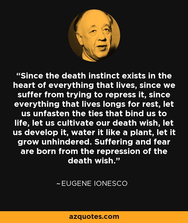 Since the death instinct exists in the heart of everything that lives, since we suffer from trying to repress it, since everything that lives longs for rest, let us unfasten the ties that bind us to life, let us cultivate our death wish, let us develop it, water it like a plant, let it grow unhindered. Suffering and fear are born from the repression of the death wish. - Eugene Ionesco