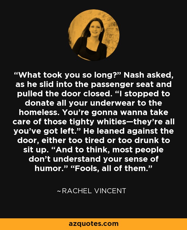 What took you so long?” Nash asked, as he slid into the passenger seat and pulled the door closed. “I stopped to donate all your underwear to the homeless. You’re gonna wanna take care of those tighty whities—they’re all you’ve got left.” He leaned against the door, either too tired or too drunk to sit up. “And to think, most people don’t understand your sense of humor.” “Fools, all of them. - Rachel Vincent