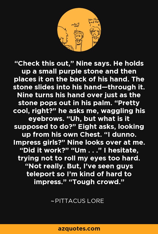 Check this out,” Nine says. He holds up a small purple stone and then places it on the back of his hand. The stone slides into his hand—through it. Nine turns his hand over just as the stone pops out in his palm. “Pretty cool, right?” he asks me, waggling his eyebrows. “Uh, but what is it supposed to do?” Eight asks, looking up from his own Chest. “I dunno. Impress girls?” Nine looks over at me. “Did it work?” “Um . . .” I hesitate, trying not to roll my eyes too hard. “Not really. But, I’ve seen guys teleport so I’m kind of hard to impress.” “Tough crowd. - Pittacus Lore