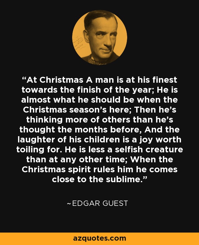 At Christmas A man is at his finest towards the finish of the year; He is almost what he should be when the Christmas season's here; Then he's thinking more of others than he's thought the months before, And the laughter of his children is a joy worth toiling for. He is less a selfish creature than at any other time; When the Christmas spirit rules him he comes close to the sublime. - Edgar Guest