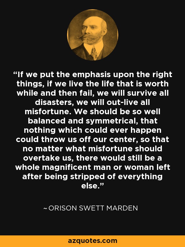 If we put the emphasis upon the right things, if we live the life that is worth while and then fail, we will survive all disasters, we will out-live all misfortune. We should be so well balanced and symmetrical, that nothing which could ever happen could throw us off our center, so that no matter what misfortune should overtake us, there would still be a whole magnificent man or woman left after being stripped of everything else. - Orison Swett Marden